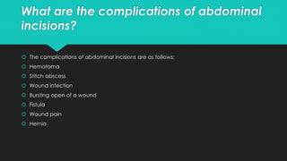 What are the complications of abdominal
incisions?
 The complications of abdominal incisions are as follows:
 Hematoma
 Stitch abscess
 Wound infection
 Bursting open of a wound
 Fistula
 Wound pain
 Hernia
 