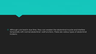  Although cuts heal in due time, they can weaken the abdominal muscle and interfere
temporarily with normal abdominal wall functions. There are various types of abdominal
incisions:
 