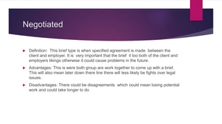 Negotiated
 Definition: This brief type is when specified agreement is made between the
client and employer. It is very important that the brief it too both of the client and
employers likings otherwise it could cause problems in the future.
 Advantages: This is were both group are work together to come up with a brief.
This will also mean later down there line there will less likely be fights over legal
issues.
 Disadvantages: There could be disagreements which could mean losing potential
work and could take longer to do
 