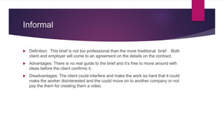 Informal
 Definition: This brief is not too professional than the more traditional brief . Both
client and employer will come to an agreement on the details on the contract.
 Advantages: There is no real guide to the brief and it’s free to move around with
ideas before the client confirms it.
 Disadvantages: The client could interfere and make the work so hard that it could
make the worker disinterested and the could move on to another company or not
pay the them for creating them a video.
 