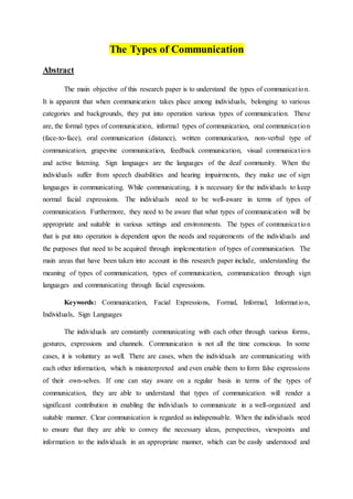 The Types of Communication
Abstract
The main objective of this research paper is to understand the types of communication.
It is apparent that when communication takes place among individuals, belonging to various
categories and backgrounds, they put into operation various types of communication. These
are, the formal types of communication, informal types of communication, oral communication
(face-to-face), oral communication (distance), written communication, non-verbal type of
communication, grapevine communication, feedback communication, visual communication
and active listening. Sign languages are the languages of the deaf community. When the
individuals suffer from speech disabilities and hearing impairments, they make use of sign
languages in communicating. While communicating, it is necessary for the individuals to keep
normal facial expressions. The individuals need to be well-aware in terms of types of
communication. Furthermore, they need to be aware that what types of communication will be
appropriate and suitable in various settings and environments. The types of communication
that is put into operation is dependent upon the needs and requirements of the individuals and
the purposes that need to be acquired through implementation of types of communication. The
main areas that have been taken into account in this research paper include, understanding the
meaning of types of communication, types of communication, communication through sign
languages and communicating through facial expressions.
Keywords: Communication, Facial Expressions, Formal, Informal, Information,
Individuals, Sign Languages
The individuals are constantly communicating with each other through various forms,
gestures, expressions and channels. Communication is not all the time conscious. In some
cases, it is voluntary as well. There are cases, when the individuals are communicating with
each other information, which is misinterpreted and even enable them to form false expressions
of their own-selves. If one can stay aware on a regular basis in terms of the types of
communication, they are able to understand that types of communication will render a
significant contribution in enabling the individuals to communicate in a well-organized and
suitable manner. Clear communication is regarded as indispensable. When the individuals need
to ensure that they are able to convey the necessary ideas, perspectives, viewpoints and
information to the individuals in an appropriate manner, which can be easily understood and
 