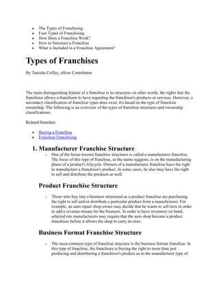 The Types of Franchising
       Four Types of Franchising
       How Does a Franchise Work?
       How to Structure a Franchise
       What is Included in a Franchise Agreement?


Types of Franchises
By Tanisha Coffey, eHow Contributor



The main distinguishing feature of a franchise is its structure--in other words, the rights that the
franchisor allows a franchisee to have regarding the franchisor's products or services. However, a
secondary classification of franchise types does exist; it's based on the type of franchise
ownership. The following is an overview of the types of franchise structures and ownership
classifications.

Related Searches:

       Buying a Franchise
       Franchise Franchising

   1. Manufacturer Franchise Structure
           o   One of the lesser-known franchise structures is called a manufacturer franchise.
               The focus of this type of franchise, as the name suggests, is on the manufacturing
               phase of a product's lifecycle. Owners of a manufacturer franchise have the right
               to manufacture a franchisor's product. In some cases, he also may have the right
               to sell and distribute the products as well.

       Product Franchise Structure
           o   Those who buy into a business structured as a product franchise are purchasing
               the right to sell and/or distribute a particular product from a manufacturer. For
               example, an auto repair shop owner may decide that he wants to sell tires in order
               to add a revenue stream for the business. In order to have inventory on hand,
               selected tire manufacturers may require that the auto shop become a product
               franchisee before it allows the shop to carry its tires.

       Business Format Franchise Structure
           o   The most common type of franchise structure is the business format franchise. In
               this type of franchise, the franchisee is buying the right to more than just
               producing and distributing a franchisor's product as in the manufacturer type of
 