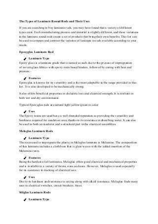 The Types of Laminate Round Rods and Their Uses
If you are searching to buy laminate rods, you may have found that a variety of different
types exist. Each manufacturing process and material is slightly different, and these variations
in the laminate round rods create a set of products that bring their own benefits. This list can
be used to compare and contrast the varieties of laminate in rods available according to your
needs.
Epoxyglas Laminate Rod
✓ Laminate Type
Epoxy glass is a laminate grade that is named as such due to the process of impregnation
of woven glass fabrics with epoxy resin based binders, followed by curing with heat and
pressure.
✓ Features
Epoxyglas is known for its versatility and is the most adaptable in the range provided in this
list. It is also developed to be mechanically strong.
It also offers beneficial properties in dielectric loss and electrical strength. It is resilient in
both wet and dry environments.
Typical Epoxyglas rods are natural light yellow/green in color.
✓ Uses
The Epoxy resins are used have a well-founded reputation as providing the versatility and
hardiness required for insulation uses, thanks to its resistance in absorbing water. It can also
be used as both an insulator and a structural part in the electrical assemblies.
Melaglas Laminate Rods
✓ Laminate Type
The resin used to impregnate the plastic in Melaglas laminate is Melamine. The composition
of this laminate includes a cloth base that is glass weave with the added insertion of the
Melamine resin.
✓ Features
Being the hardest of all laminates, Melaglas offers good electrical and mechanical properties
and is available in a variety of forms, sizes and uses. However, Melaglas is used especially
for its resistance to tracking of electrical arcs.
✓ Uses
Due to its hardness and resistance to arcing along with alkali resistance, Melaglas finds many
uses in electrical switches, circuit breakers, fuses.
Siliglas Laminate Rods
✓ Laminate Type
 