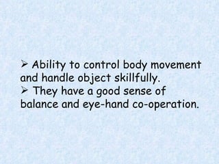 Ability to control body movement and handle object skillfully. They have a good sense of balance and eye-hand co-operation. 