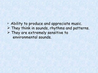 Ability to produce and appreciate music. They think in sounds, rhythms and patterns. They are extremely sensitive to  environmental sounds. 