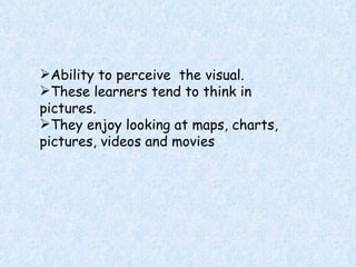 Ability to perceive  the visual. These learners tend to think in pictures. They enjoy looking at maps, charts, pictures, videos and movies 