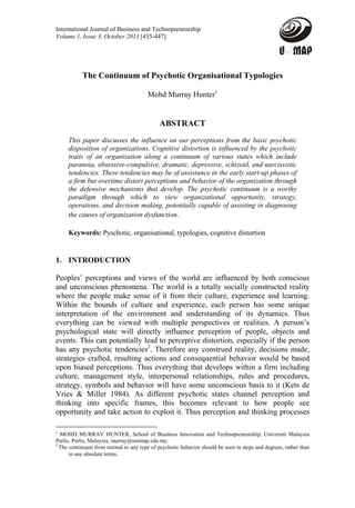 International Journal of Business and Technopreneurship
Volume 1, Issue 3, October 2011 [435-447]




           The Continuum of Psychotic Organisational Typologies

                                       Mohd Murray Hunter1


                                             ABSTRACT
     This paper discusses the influence on our perceptions from the basic psychotic
     disposition of organizations. Cognitive distortion is influenced by the psychotic
     traits of an organization along a continuum of various states which include
     paranoia, obsessive-compulsive, dramatic, depressive, schizoid, and narcissistic
     tendencies. These tendencies may be of assistance in the early start-up phases of
     a firm but overtime distort perceptions and behavior of the organization through
     the defensive mechanisms that develop. The psychotic continuum is a worthy
     paradigm through which to view organizational opportunity, strategy,
     operations, and decision making, potentially capable of assisting in diagnosing
     the causes of organization dysfunction.

     Keywords: Pyschotic, organisational, typologies, cognitive distortion


1. INTRODUCTION

Peoples’ perceptions and views of the world are influenced by both conscious
and unconscious phenomena. The world is a totally socially constructed reality
where the people make sense of it from their culture, experience and learning.
Within the bounds of culture and experience, each person has some unique
interpretation of the environment and understanding of its dynamics. Thus
everything can be viewed with multiple perspectives or realities. A person’s
psychological state will directly influence perception of people, objects and
events. This can potentially lead to perceptive distortion, especially if the person
has any psychotic tendencies2. Therefore any construed reality, decisions made,
strategies crafted, resulting actions and consequential behavior would be based
upon biased perceptions. Thus everything that develops within a firm including
culture, management style, interpersonal relationships, rules and procedures,
strategy, symbols and behavior will have some unconscious basis to it (Kets de
Vries & Miller 1984). As different psychotic states channel perception and
thinking into specific frames, this becomes relevant to how people see
opportunity and take action to exploit it. Thus perception and thinking processes

1
  MOHD MURRAY HUNTER, School of Business Innovation and Technopreneurship, Universiti Malaysia
Perlis, Perlis, Malaysia, murray@unimap.edu.my.
2
  The continuum from normal to any type of psychotic behavior should be seen in steps and degrees, rather than
      in any absolute terms.
 