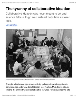 04/10/23 13:42
The tyranny of collaborative ideation | by Lars Jerichau | Aug, 2023 | UX Collective
Page 1 of 11
https://uxdesign.cc/the-tyranny-of-collaborative-ideation-d6f40bc33336
The tyranny of collaborative ideation
Collaborative ideation was never meant to be, and
science tells us to go solo instead. Let’s take a closer
look.
Lars Jerichau
A brainstorming session at BBDO New York office in 1950s. Photo © Philippe Halsman
Brainstorming is seen as a group activity, collaborative whiteboarding is
commonplace and every digital ideation tool; FigJam, Miro, Canva etc., is
filled to the brim with pushy collaborative features. However, since the late
 