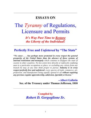 1
_____________________________________________________________
ESSAYS ON
The Tyranny of Regulations,
Licensure and Permits
It’s Way Past Time to Restore
the Liberty of the Individual!
_____________________________________________________________
Perfectly Free and Unfettered by “The State”
“No cause . . . has perhaps more promoted in every respect the general
prosperity of the United States than the absence of those systems of
internal restrictions and monopoly which continue to disfigure the state of
society in other countries. No law exists here directly or indirectly confining
man to a particular occupation or place, or excluding any citizen from any
branch he may at any time think proper to pursue. Industry is in every
respect perfectly free and unfettered; every species of trade, commerce, art,
profession, and manufacture being equally opened to all without requiring
any previous regular apprenticeship, admission, [permit] or license.”
--Albert Gallatin
Sec. of the Treasury under Thomas Jefferson, 1810
____________________________________________________________________________________________________________
Compiled by
Robert D. Gorgoglione Sr.
_____________________________________________________________
 