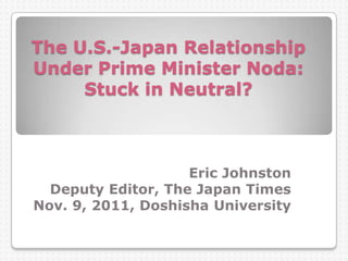 The U.S.-Japan Relationship
Under Prime Minister Noda:
Stuck in Neutral?
Eric Johnston
Deputy Editor, The Japan Times
Nov. 9, 2011, Doshisha University
 