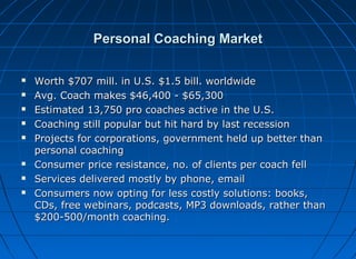Personal Coaching Market










Worth $707 mill. in U.S. $1.5 bill. worldwide
Avg. Coach makes $46,400 - $65,300
Estimated 13,750 pro coaches active in the U.S.
Coaching still popular but hit hard by last recession
Projects for corporations, government held up better than
personal coaching
Consumer price resistance, no. of clients per coach fell
Services delivered mostly by phone, email
Consumers now opting for less costly solutions: books,
CDs, free webinars, podcasts, MP3 downloads, rather than
$200-500/month coaching.

 