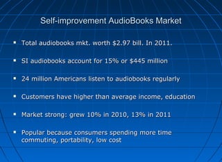Self-improvement AudioBooks Market


Total audiobooks mkt. worth $2.97 bill. In 2011.



SI audiobooks account for 15% or $445 million



24 million Americans listen to audiobooks regularly



Customers have higher than average income, education



Market strong: grew 10% in 2010, 13% in 2011



Popular because consumers spending more time
commuting, portability, low cost

 