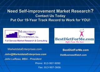 Need Self-improvement Market Research?
Contact Us Today
Put Our 19-Year Track Record to Work for YOU!

MarketdataEnterprises.com
John@MarketdataEnterprises.com

BestDietForMe.com
DietBusinessWatch.com

John LaRosa, MBA - President
Phone: 813-907-9090
Fax: 813-907-3606

 
