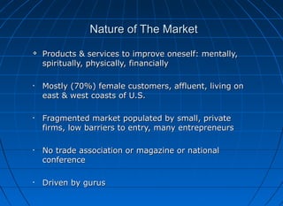 Nature of The Market


Products & services to improve oneself: mentally,
spiritually, physically, financially

•

Mostly (70%) female customers, affluent, living on
east & west coasts of U.S.

•

Fragmented market populated by small, private
firms, low barriers to entry, many entrepreneurs

•

No trade association or magazine or national
conference

•

Driven by gurus

 