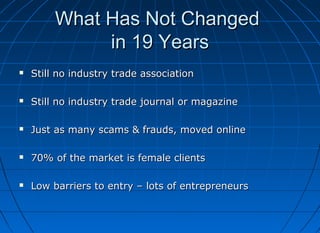 What Has Not Changed
in 19 Years


Still no industry trade association



Still no industry trade journal or magazine



Just as many scams & frauds, moved online



70% of the market is female clients



Low barriers to entry – lots of entrepreneurs

 
