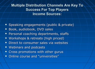 Multiple Distribution Channels Are Key To
Success For Top Players
Income Sources:









Speaking engagements (public & private)
Book, audiobook, DVD sales
Personal coaching departments, staffs
Workshops & retreats (high priced)
Direct to consumer sales via websites
Webinars and podcasts
Cross promotions with other gurus
Online course and “universities”

 
