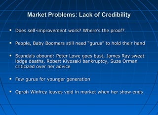 Market Problems: Lack of Credibility


Does self-improvement work? Where’s the proof?



People, Baby Boomers still need “gurus” to hold their hand



Scandals abound: Peter Lowe goes bust, James Ray sweat
lodge deaths, Robert Kiyosaki bankruptcy, Suze Orman
criticized over her advice



Few gurus for younger generation



Oprah Winfrey leaves void in market when her show ends

 