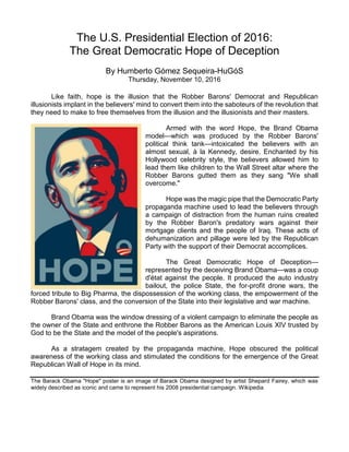 The U.S. Presidential Election of 2016:
The Great Democratic Hope of Deception
By Humberto Gómez Sequeira-HuGóS
Thursday, November 10, 2016
Like faith, hope is the illusion that the Robber Barons' Democrat and Republican
illusionists implant in the believers' mind to convert them into the saboteurs of the revolution that
they need to make to free themselves from the illusion and the illusionists and their masters.
Armed with the word Hope, the Brand Obama
model—which was produced by the Robber Barons'
political think tank—intoxicated the believers with an
almost sexual, à la Kennedy, desire. Enchanted by his
Hollywood celebrity style, the believers allowed him to
lead them like children to the Wall Street altar where the
Robber Barons gutted them as they sang "We shall
overcome."
Hope was the magic pipe that the Democratic Party
propaganda machine used to lead the believers through
a campaign of distraction from the human ruins created
by the Robber Baron's predatory wars against their
mortgage clients and the people of Iraq. These acts of
dehumanization and pillage were led by the Republican
Party with the support of their Democrat accomplices.
The Great Democratic Hope of Deception—
represented by the deceiving Brand Obama—was a coup
d'état against the people. It produced the auto industry
bailout, the police State, the for-profit drone wars, the
forced tribute to Big Pharma, the dispossession of the working class, the empowerment of the
Robber Barons' class, and the conversion of the State into their legislative and war machine.
Brand Obama was the window dressing of a violent campaign to eliminate the people as
the owner of the State and enthrone the Robber Barons as the American Louis XIV trusted by
God to be the State and the model of the people's aspirations.
As a stratagem created by the propaganda machine, Hope obscured the political
awareness of the working class and stimulated the conditions for the emergence of the Great
Republican Wall of Hope in its mind.
The Barack Obama "Hope" poster is an image of Barack Obama designed by artist Shepard Fairey, which was
widely described as iconic and came to represent his 2008 presidential campaign. Wikipedia
 