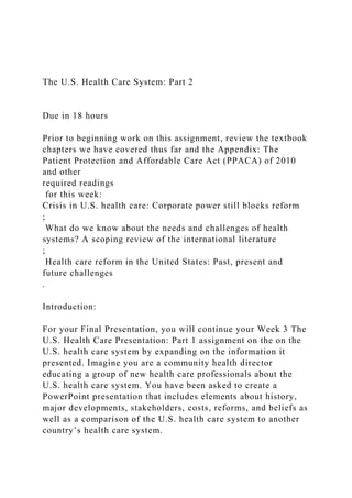 The U.S. Health Care System: Part 2
Due in 18 hours
Prior to beginning work on this assignment, review the textbook
chapters we have covered thus far and the Appendix: The
Patient Protection and Affordable Care Act (PPACA) of 2010
and other
required readings
for this week:
Crisis in U.S. health care: Corporate power still blocks reform
;
What do we know about the needs and challenges of health
systems? A scoping review of the international literature
;
Health care reform in the United States: Past, present and
future challenges
.
Introduction:
For your Final Presentation, you will continue your Week 3 The
U.S. Health Care Presentation: Part 1 assignment on the on the
U.S. health care system by expanding on the information it
presented. Imagine you are a community health director
educating a group of new health care professionals about the
U.S. health care system. You have been asked to create a
PowerPoint presentation that includes elements about history,
major developments, stakeholders, costs, reforms, and beliefs as
well as a comparison of the U.S. health care system to another
country’s health care system.
 