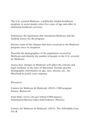 The U.S. created Medicare, a publically funded healthcare
program, to assist people sixty-five years of age and older in
obtaining healthcare services.
Summarize the legislation that introduced Medicare and the
funding source for the program.
Discuss some of the changes that have occurred in the Medicare
program since its inception.
Describe the demographics of the population covered by
Medicare and identify the number of people in the U.S. covered
by Medicare.
Assess how changes in Medicare will affect the citizens and
legal residents in the state of Maryland. Include specific
demographic information on age, race, income, etc., for
Maryland to justify your response.
Resources:
Centers for Medicare & Medicaid. (2015). CMS program
history. Retrieved
from https://www.cms.gov/About-CMS/Agency-
Information/History/index.html?redirect=/History/
Centers for Medicare & Medicaid. (2015). The Affordable Care
Act &
 