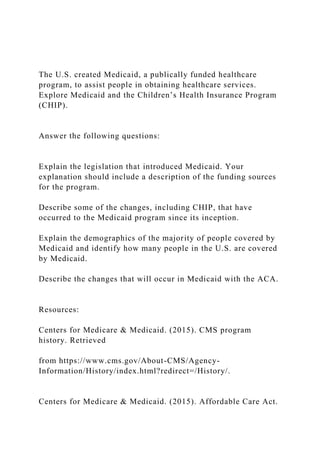 The U.S. created Medicaid, a publically funded healthcare
program, to assist people in obtaining healthcare services.
Explore Medicaid and the Children’s Health Insurance Program
(CHIP).
Answer the following questions:
Explain the legislation that introduced Medicaid. Your
explanation should include a description of the funding sources
for the program.
Describe some of the changes, including CHIP, that have
occurred to the Medicaid program since its inception.
Explain the demographics of the majority of people covered by
Medicaid and identify how many people in the U.S. are covered
by Medicaid.
Describe the changes that will occur in Medicaid with the ACA.
Resources:
Centers for Medicare & Medicaid. (2015). CMS program
history. Retrieved
from https://www.cms.gov/About-CMS/Agency-
Information/History/index.html?redirect=/History/.
Centers for Medicare & Medicaid. (2015). Affordable Care Act.
 
