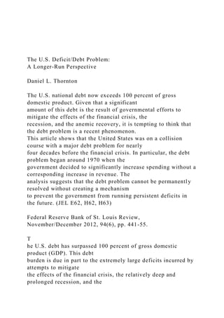 The U.S. Deficit/Debt Problem:
A Longer-Run Perspective
Daniel L. Thornton
The U.S. national debt now exceeds 100 percent of gross
domestic product. Given that a significant
amount of this debt is the result of governmental efforts to
mitigate the effects of the financial crisis, the
recession, and the anemic recovery, it is tempting to think that
the debt problem is a recent phenomenon.
This article shows that the United States was on a collision
course with a major debt problem for nearly
four decades before the financial crisis. In particular, the debt
problem began around 1970 when the
government decided to significantly increase spending without a
corresponding increase in revenue. The
analysis suggests that the debt problem cannot be permanently
resolved without creating a mechanism
to prevent the government from running persistent deficits in
the future. (JEL E62, H62, H63)
Federal Reserve Bank of St. Louis Review,
November/December 2012, 94(6), pp. 441-55.
T
he U.S. debt has surpassed 100 percent of gross domestic
product (GDP). This debt
burden is due in part to the extremely large deficits incurred by
attempts to mitigate
the effects of the financial crisis, the relatively deep and
prolonged recession, and the
 