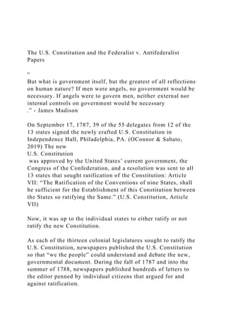 The U.S. Constitution and the Federalist v. Antifederalist
Papers
“
But what is government itself, but the greatest of all reflections
on human nature? If men were angels, no government would be
necessary. If angels were to govern men, neither external nor
internal controls on government would be necessary
.” - James Madison
On September 17, 1787, 39 of the 55 delegates from 12 of the
13 states signed the newly crafted U.S. Constitution in
Independence Hall, Philadelphia, PA. (OConnor & Sabato,
2019) The new
U.S. Constitution
was approved by the United States’ current government, the
Congress of the Confederation, and a resolution was sent to all
13 states that sought ratification of the Constitution: Article
VII: “The Ratification of the Conventions of nine States, shall
be sufficient for the Establishment of this Constitution between
the States so ratifying the Same.” (U.S. Constitution, Article
VII)
Now, it was up to the individual states to either ratify or not
ratify the new Constitution.
As each of the thirteen colonial legislatures sought to ratify the
U.S. Constitution, newspapers published the U.S. Constitution
so that “we the people” could understand and debate the new,
governmental document. During the fall of 1787 and into the
summer of 1788, newspapers published hundreds of letters to
the editor penned by individual citizens that argued for and
against ratification.
 