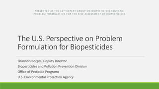 The U.S. Perspective on Problem
Formulation for Biopesticides
PRESENTED AT THE 12 TH EXPERT GROUP ON BIOPESTICIDES SEMINAR:
PROBLEM FORMULATION FOR THE RISK ASSESSMENT OF BIOPESTICIDES
Shannon Borges, Deputy Director
Biopesticides and Pollution Prevention Division
Office of Pesticide Programs
U.S. Environmental Protection Agency
 