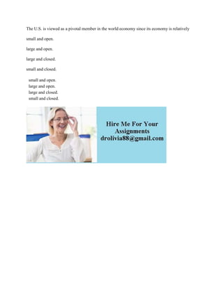 The U.S. is viewed as a pivotal member in the world economy since its economy is relatively
small and open.
large and open.
large and closed.
small and closed.
small and open.
large and open.
large and closed.
small and closed.
 