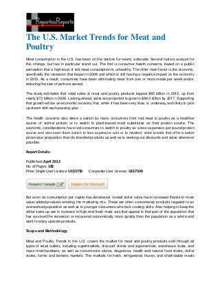 The U.S. Market Trends for Meat and
Poultry
Meat consumption in the U.S. has been on the decline for nearly a decade. Several factors account for
this change, but two in particular stand out. The first is consumer health concerns, based on a public
perception that a high level of red meat consumption is unhealthy. The other main factor is the economy,
specifically the recession that began in 2008 and which is still having a negative impact on the economy
in 2013. As a result, consumers have been eliminating meat from one or more meals per week and/or
reducing the size of portions served.
The study estimates that retail sales of meat and poultry products topped $85 billion in 2012, up from
nearly $73 billion in 2008. Looking ahead, sales are projected to grow to $98.3 billion by 2017. Supporting
that growth will be an economic recovery that, while it has been very slow, is underway and likely to pick
up steam with each passing year.
The health concerns also drove a switch by many consumers from red meat to poultry as a healthier
source of animal protein or to switch to plant-based meat substitutes as their protein source. The
economic considerations have led consumers to switch to poultry as a less expensive per pound protein
source and also seen them switch to less expensive cuts or to retailers’ store brands that offer a better
price/value proposition than do branded products as well as to seeking out discounts and sales whenever
possible.
Report Details:
Published: April 2013
No. of Pages: 182
Price: Single User License: US$3750 Corporate User License: US$7500
But even as consumption per capita has decreased, overall dollar sales have increased thanks to more
value-added products entering the marketing mix. These are often convenience products targeted to an
overworked population as well as to younger consumers who lack cooking skills. Also helping to keep the
dollar sales up are in increase in high-end fresh meat cuts that appeal to that part of the population that
has survived the recession or recovered economically more quickly than the population as a whole and
want to enjoy upscale products.
Scope and Methodology
Meat and Poultry Trends in the U.S. covers the market for meat and poultry products sold through all
types of retail outlets, including supermarkets, discount stores and supercenters, warehouse clubs, and
mass merchandisers, as well as convenience stores, drugstores, health and natural food stores, dollar
stores, farms and farmers markets. The markets for fresh, refrigerated, frozen, and shelf-stable meats
 