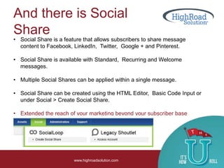 And there is Social
Share
www.highroadsolution.com
• Social Share is a feature that allows subscribers to share message
content to Facebook, LinkedIn, Twitter, Google + and Pinterest.
• Social Share is available with Standard, Recurring and Welcome
messages.
• Multiple Social Shares can be applied within a single message.
• Social Share can be created using the HTML Editor, Basic Code Input or
under Social > Create Social Share.
• Extended the reach of your marketing beyond your subscriber base
 