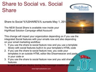 Share to Social vs. Social
Share
www.highroadsolution.com
Share to Social %%SHARE%% sunsets May 1, 2014
The NEW Social Share is available now inside your
HighRoad Solution Campaign eMail Account!
This change will impact your organization depending on if you use the
integrated Social features with your emails now and also depending
on your email marketing workflow:
1. If you use the share to social feature now and you use a template
library with social features built-in to your template’s HTML code
2. If you use the share to social feature now, you code your
templates in an outside HTML editor like Dreamweaver and paste
in your code or
3. If you use the share to social feature now and you add sharing
features
to each email you deploy during the message creation process
 