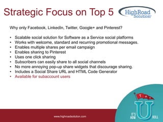 Strategic Focus on Top 5
www.highroadsolution.com
Why only Facebook, LinkedIn, Twitter, Google+ and Pinterest?
• Scalable social solution for Software as a Service social platforms
• Works with welcome, standard and recurring promotional messages.
• Enables multiple shares per email campaign
• Enables sharing to Pinterest
• Uses one click sharing
• Subscribers can easily share to all social channels
• No more annoying pop-up share widgets that discourage sharing.
• Includes a Social Share URL and HTML Code Generator
• Available for subaccount users
 