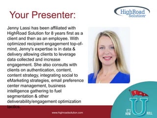 Your Presenter:
www.highroadsolution.com
Jenny Lassi has been affiliated with
HighRoad Solution for 8 years first as a
client and then as an employee. With
optimized recipient engagement top-of-
mind, Jenny's expertise is in data &
delivery allowing clients to leverage
data collected and increase
engagement. She also consults with
clients on authentication, content,
content strategy, integrating social to
eMarketing strategies, email preference
center management, business
intelligence gathering to fuel
segmentation & other
deliverability/engagement optimization
tactics.
 
