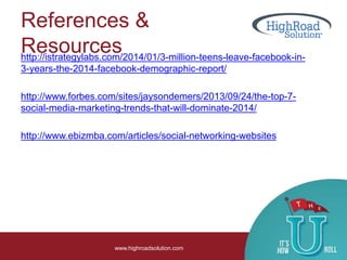 References &
Resourceshttp://istrategylabs.com/2014/01/3-million-teens-leave-facebook-in-
3-years-the-2014-facebook-demographic-report/
http://www.forbes.com/sites/jaysondemers/2013/09/24/the-top-7-
social-media-marketing-trends-that-will-dominate-2014/
http://www.ebizmba.com/articles/social-networking-websites
www.highroadsolution.com
 