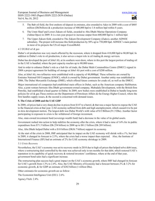 European Journal of Business and Management                                                                 www.iiste.org
ISSN 2222-1905 (Paper) ISSN 2222-2839 (Online)
Vol 4, No.18, 2012

    5.   The Bab oil field, the first onshore oil deposit in emirates, also awarded to Adco in 2009 with a cost of $805
         million (Dh3billion) & a production increase of 400,000 bpd to 1.8 million bpd within 8 years.
    6.   The Umm Shaif and Lower Zakum oil fields, awarded to Abu Dhabi Marine Operations Company
         (Adma-Opco) in 2009. It is a ten-year project to increase output from 600,000 bpd to 1 million bpd.
    7.   The Upper Zakum field, awarded to The Zakum Development Company (Zadco), another ADNOC
         subsidiary. The project will increase this field production by 50% up to 750,000 bpd. ADNOC’s main partner
         in most of its projects the US oil major ExxonMobil.
4.2 DUBAI oil & gas
Dubai’s oil production was very much affected by the recession, where it dropped from 410,000 bpd to 80,00 bpd. In
addition to Dubai’s role in oil production, it also serves a major role in oil trading & energy services.
Dubai has developed the port of Jebel Ali, at its southern west shore, where in this port the largest portion of trading oil
in the UAE is handled, where the port capacity reaches up to 80,000 tones.
And in order to enhance Dubai’s role as a hub for oil trade, the Dubai Multi Commodities Centre (DMCC) signed in
2008 a project agreement for building oil storage at Jebel Ali port with a cost of $200 million.
Also, at Jebel Ali, two refineries were established with a capacity of 48,000bpd. These refineries are owned by
Emirates National Oil Company (ENOC), which is owned by Dubai government. Another entity was established in
2006, The Dubai Mercantile Exchange (DME), which offered future contracts for crude oil, as well as the DMCC.
Major international oil companies had established main offices in Dubai, such as the American company Halliburton.
Also, a joint venture between Abu Dhabi government-owned company, Mubadala Development, with the British firm
Petrofac, had established a head quarter in Dubai. In 2009, new bodies were established in Dubai to handle long-term
policies for oil & gas.These entities are the Department of Petroleum Affairs & the Energy Higher Council, where the
first handles supply issues, & the second is concerned with demand issues.
5. The Crisis of 2008 and the UAE GDP
In 2008, oil prices had a very sharp decline in prices from $147 to a barrel, & that was a major factor to expose the UAE
to the financial crisis at that year. UAE economy suffered from debt and high unemployment, which caused it to be put
in slow development motion. The largest debt was Dubai World’s with value of $13 Billion (91.5 Dhs). Another factor
participating in exposure to crisis is the withdrawal of foreign investment.
Also, state-owned investment fund (sovereign wealth fund) had a decrease in the value of its global assets.
Government rushed into action to help stabilize the economy after the crisis, where it had a raise of 14% for its public
expenditure from $71.5 billion (Dh 254 billion) in 2008 up to $81.5 billion (Dh 289 billion).
Also, Abu Dhabi helped Dubai with a $10 billion (Dh36.7 billion) support its economy.
At the start of the crisis in 2008, IMF anticipated that its impact on the UAE economy will shrink with a 1%, but later
in 2009, it changed its forecast to 2.5%, where the crisis had a worse impact than expected. Also, the Institute of
International Finance (IIF) had an estimate of 2% for UAE economy shrinkage in 2009.
5.1 Crisis Recovery
Nevertheless, the UAE’s economy was set to recovery mode in 2010 due to high oil prices that helped solve debt issue,
where a restructuring deal controlled by the state was achieved only in ten months for that debt, which restored UAE’s
reputation in its capability of quick recovery & restored investors’ confidence, where at the end of that year,
government bond sales had a significant increase.
The restructuring plan success had a great impact on the UAE’s economy growth, where IMF had changed its forecast
for UAE’s growth from 1.3% to 2.4%. Also, the UAE Ministry of Economy had a forecast between 2% & 3.2% for
economic growth, & for GDP an estimate of $282 billion (1 trillion Dhs).
Other estimates for economic growth are as follow:
The Economist Intelligence Unit (EIU): 2.6%
Agency Fitch: 2.4%
                                                            29
 