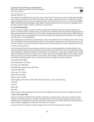 European Journal of Business and Management                                                               www.iiste.org
ISSN 2222-1905 (Paper) ISSN 2222-2839 (Online)
Vol 4, No.18, 2012

Standard Chartered: 3%
The main factor contributing for this recovery is the oil sector with 15% the rise in its prices reaching more than $90 a
barrel, where oil accounts for more than 30% of GDP. As for trade, a noticeable recovery was rising where a higher
demand emerged for goods & services, especially in Dubai. And for private sector recovery, a measure performed by
HSBC named the Purchasing Managers' Index (PMI) revealed that the private sector is positively expanding, where
this index reached 53 points, which is considered a very good score.
6. UAE Financial position
The UAE's ministry of State for Financial Affairs declared that the financial situation & economic indicators are
positive, & that the (GDP) is steadily growing. The ministry also stated that it had collected from 39 agreements with
other countries the amount of interests up to $454 million, & another amount from late rents & debts of $64 million out
of &142 million. New recommendations were set from the ministry that enhanced internal auditing, & new strategies
for embracing a zero-based budgeting.
Also, Emiratisation issue had more focus than before, where it had reached now 35% in technical jobs, & 56% in total.
The Central Bank of UAE announced that growth rate in the economy is expected to be 4%, where new projects will
continue to emerge, such as the nuclear power generation, the Emirates railway, & the marine transportation network.
6.1 Dubai Financial Position
In the last decade, Dubai had a great unique construction projects, including Burj Dubai, the tallest building in the
world, & the Palm Jumeirah Islands, the largest man-made island in the world. When the crisis of 2008 struck, Dubai
started suffering for funding these projects, & speculations were that Dubai is at the edge of collapse because of large
amounts of debts that will force it to sell its assets or ask for a bail out from Abu Dhabi. Dubai’s stock market was down
60%, & its property prices decreased 40%c in two months. At first, Dubai’s officials did not reveal any figures &
insisted that everything was fine. Later on, they had to reveal the real figures, which are as follows:
Sovereign debt $10 billion
State-affiliated debt $70 billion
Sovereign assets: $90 billion
State-affiliated companies assets $260 billion
Total debt: $80 billion
Total assets: $1.3 trillion
Dubai GDP: $28 billion
Debt per capita: $40,000
And comparing UAE’s Ratio of debt: GDP with other countries, results in the following:
UAE 148%
USA 57%
Britain 40%
Japan 99%
Some economists argue that Dubai's assets worth more than $600m, & that debts amounts are higher than declared.
7. The UAE Country Risk
Country risk represents all kind of risks related to investment in a foreign country. These types of risks vary from
financial, economical, political, & sovereign risks. High country risk will discourage foreign investments, which is
completely not recommended. Investors always take into account country risk since it reduces their expected return, so
they use effective hedging tools, if allowed in the country of investment.
Long term & direct investments would have higher country risk than exchange market investments.



                                                           30
 