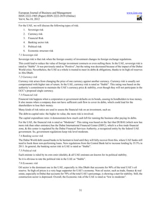 European Journal of Business and Management                                                                  www.iiste.org
ISSN 2222-1905 (Paper) ISSN 2222-2839 (Online)
Vol 4, No.18, 2012

For the UAE, we will discuss the following types of risk:
    1.   Sovereign risk
    2.   Currency risk
    3.   Financial Risk
    4.   Banking sector risk
    5.   Political risk
    6.   Economic structure risk
7.1 Sovereign risk
Sovereign risk is that risk when the foreign country of investment changes its foreign exchange regulations.
This could lead to reduce the value of foreign investment contracts or even nulling them. In the UAE, sovereign risk is
rated as “Stable”. It was previously rated as “Positive”, but the rating was decreased because of the impact of the Dubai
World crisis. Nevertheless, the UAE as a whole is trusted to meet its debts & obligations, thanks to its high oil reserves
in Abu Dhabi.
7.2 Currency risk
Currency risk arises from changing the price of one currency against another currency. Currency risk is usually not
compensated with higher rate of return. In the UAE, currency risk is rated as “Stable”. This rating was based on the
authority’s commitment to maintain the UAE’s currency price & stability, even though they will not participate in the
GCC’s proposed single currency.
7.3 Financial risk
Financial risk happens when a corporation or government defaults on its bonds, causing its bondholders to lose money.
It also means when a company does not have sufficient cash flow to cover its debts, which could lead for the
shareholders to lose their money.
Many kinds of risk ratios are used to assess the financial risk on an investment, such as:
The debt-to-capital ratio: the higher its value, the more risk is involved.
The capital expenditure ratio: it demonstrates how much cash left for running the business after paying its debts.
For the UAE, the financial risk is rated as “Moderate”. This rating was based on the fact that DUBAI (which now has
more risk than other emirates) has the Dubai International Financial Center (DIFC), which is a free trade financial
zone, & this center is regulated by the Dubai Financial Services Authority, a recognized entity by the federal UAE
government. So, government regulations keep risk level moderate.
7.4 Banking sector risk
The Dubai World debt caused banks to be hesitant to lend until they will fully recover from this, where UAE banks still
need to book these non-performing loans. New regulations from the Central Bank led to increase lending by 35.5% in
2011. In general, the banking sector risk in UAE is rated as “Stable”.
7.5 Political risk
Each emirate is ruled by its own emir (sheikh), & all UAE emirates are known for its political stability.
So it is obvious to rate the political risk in the UAE as “Stable”.
7.6 Economic risk
Oil sector is the dominant one in the UAE, especially in Abu Dhabi that accounts for 90% of the total UAE’s oil
reserve. So high oil prices is a very huge supporter for UAE’s economy. Non oil sector, such as trade, finance & real
estate, especially in Dubai that accounts for 70% of the total UAE’s percentage, is showing a start for stability. Still, the
construction sector is depressed. Overall, the Economic risk of the UAE is rated as “low to moderate”.




                                                             31
 