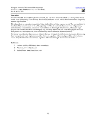 European Journal of Business and Management                                                                www.iiste.org
ISSN 2222-1905 (Paper) ISSN 2222-2839 (Online)
Vol 4, No.18, 2012

Conclusion
As demonstrated & discussed throughout this research, it is very much obvious that the UAE’s main pillar is the oil
sector. Avery good strategy was to diversify their economy with other sectors, but still these sectors are not comparable
with the huge oil sector.
The independence on one major resource is the higher leading driver to higher exposure to risk. That was manifested in
the effect of the economic crisis on the UAE, especially on Dubai. In addition to the one resource independence,
another mistake was committed, which is the overconfidence on the strength of that resource, where extra huge
projects were undertaken without considering any tiny possibility of recession risk, where these projects should be
been planned in a slower pace with longer term financing instead of the high short term financing.
So, in order to avoid similar depressions, or at least to decrease its impact, diversification in other sectors & improving
them in a significant way is highly recommended. Moreover, regardless of how much powerful a sector is, threats
should always be taken into considerations, regardless of how much strength & confidence the market is.


References
    1.   Emirates Ministry of Economy, www.treasury.gov
    2.   Wikipedia, www.wikipedia.com
    3.   Khaleej Times, www.khaleejtimes.com




                                                            32
 