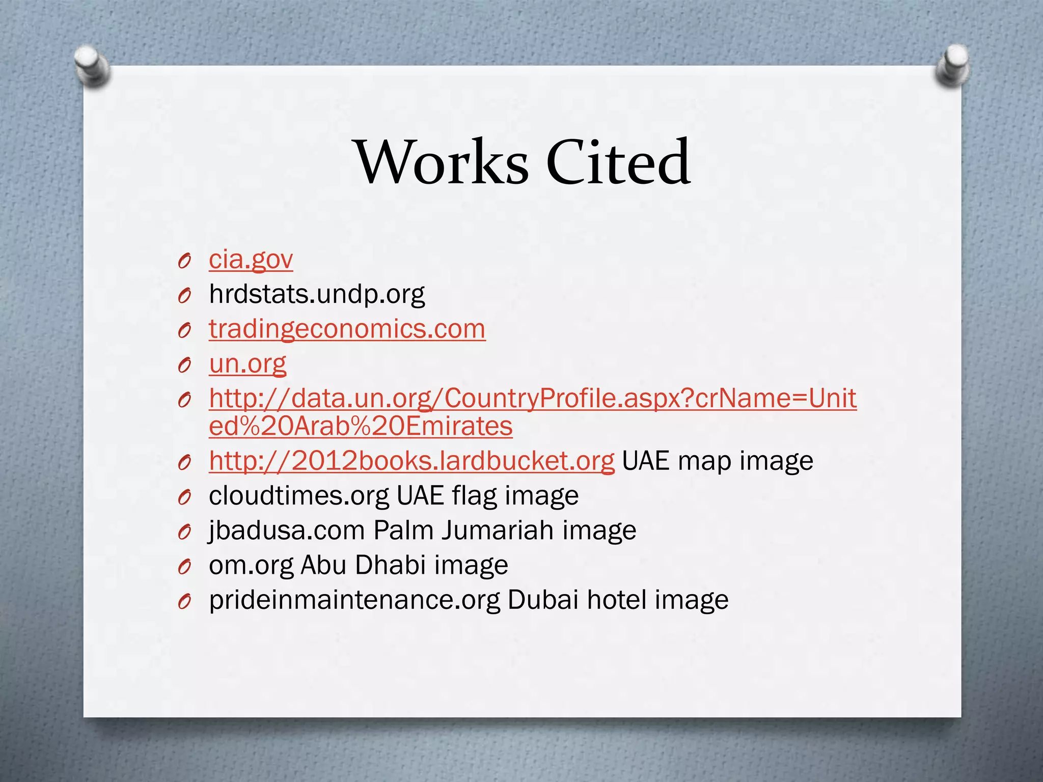 Works Cited
O
O
O
O
O
O
O
O
O
O
cia.gov
hrdstats.undp.org
tradingeconomics.com
un.org
http://data.un.org/CountryProfile.aspx?crName=Unit
ed%20Arab%20Emirates
http://2012books.lardbucket.org UAE map image
cloudtimes.org UAE flag image
jbadusa.com Palm Jumariah image
om.org Abu Dhabi image
prideinmaintenance.org Dubai hotel image