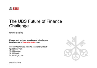 Online Briefing
The UBS Future of Finance
Challenge
Please turn on your speakers or plug in your
headphones to hear the audio now.
You will hear music until the session begins at:
12:00 New York
17:00 London
18:00 Zurich
00:00 Singapore
2nd September 2015
 
