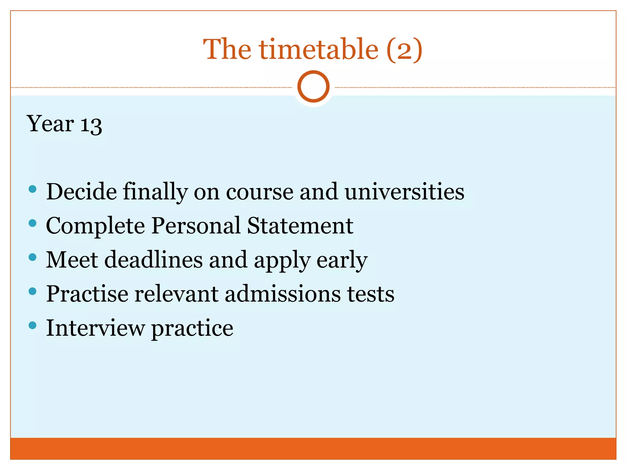 The timetable (2) Year 13 Decide finally on course and universities Complete Personal Statement Meet deadlines and apply early Practise relevant admissions tests Interview practice