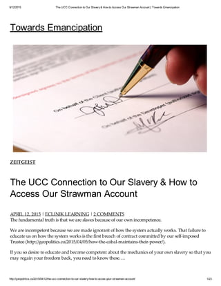 9/12/2015 The UCC Connection to Our Slavery& How to Access Our Strawman Account | Towards Emancipation
http://geopolitics.co/2015/04/12/the-ucc-connection-to-our-slavery-how-to-acces-your-strawman-account/ 1/23
Towards Emancipation
ZEITGEIST
The UCC Connection to Our Slavery & How to
Access Our Strawman Account
APRIL 12, 2015 | ECLINIK LEARNING | 2 COMMENTS
The fundamental truth is that we are slaves because of our own incompetence.
We are incompetent because we are made ignorant of how the system actually works. That failure to
educate us on how the system works is the first breach of contract committed by our self-imposed
Trustee (http://geopolitics.co/2015/04/05/how-the-cabal-maintains-their-power/).
If you so desire to educate and become competent about the mechanics of your own slavery so that you
may regain your freedom back, you need to know these….
 