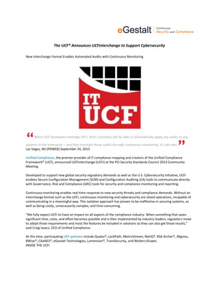 The UCF® Announces UCFinterchange to Support Cybersecurity
New Interchange Format Enables Automated Audits with Continuous Monitoring
When UCF developers leverage UCFi, their customers will be able to automatically apply any audits to any
systems in the enterprise -- and then maintain those audits through continuous monitoring. It's win-win.
Las Vegas, NV (PRWEB) September 24, 2013
Unified Compliance, the premier provider of IT compliance mapping and creators of the Unified Compliance
Framework® (UCF), announced UCFinterchange (UCFi) at the PCI Security Standards Council 2013 Community
Meeting.
Developed to support new global security regulatory demands as well as the U.S. Cybersecurity Initiative, UCFi
enables Secure Configuration Management (SCM) and Configuration Auditing (CA) tools to communicate directly
with Governance, Risk and Compliance (GRC) tools for security and compliance monitoring and reporting.
Continuous monitoring enables real-time response to new security threats and compliance demands. Without an
interchange format such as the UCFi, continuous monitoring and cybersecurity are siloed operations, incapable of
communicating in a meaningful way. This isolation approach has proven to be ineffective in securing systems, as
well as being costly, unnecessarily complex, and time-consuming.
“We fully expect UCFi to have an impact on all aspects of the compliance industry. When something that saves
significant time, costs, and effort becomes possible and is then implemented by industry leaders, regulators move
to adopt those requirements and insist the features be included in solutions so they can also get those results,”
said Craig Isaacs, CEO of Unified Compliance.
At this time, participating UCF partners include Qualys®, LockPath, MetricStream, NetIQ®, RSA Archer®, Allgress,
BWise®, CAaNES®, eGestalt Technologies, Lumension®, TraceSecurity, and Wolters Kluwer.
INSIDE THE UCFi
 