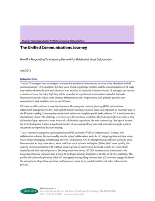 A Custom Technology Adoption Profile Commissioned By Cisco Systems
The Unified Communications Journey
How IT Is Responding To Increasing Demand For Mobile And Visual Collaboration
July 2012
Introduction
Today’s IT managers have to navigate a considerable number of crosscurrents to arrive at the ideal set of unified
communications (UC) capabilities for their users. Cloud computing, mobility, and the consumerization of IT make
one wonder whether the new world is one of total anarchy. In the midst of this revolution, IT managers can react in
a number of ways; the risk is high they will be viewed as an impediment to innovation instead of the leader.
Business pressures to reduce costs, increase differentiation and competiveness, and globalize push the user
community to seek excellent, easy-to-use UC tools.
UC tools are different from transactional systems, like enterprise resource planning (ERP) and customer
relationship management (CRM) that support distinct business processes; these tools represent an uncertain area in
the IT service catalog. Users employ transactional systems to complete specific tasks, whereas UC is much more of a
discretionary choice. The challenge is to move users beyond basic capabilities like making simple voice calls, as they
did on their legacy systems to more advanced collaborative capabilities like webconferencing. One sign of success
for a UC deployment is when a significant number of users adopt ad hoc voice and webconferencing to work on
documents and speed up decision-making.
Today, enterprises categorize updating traditional PBX systems to VoIP as “infrastructure,” whereas web
collaboration software fits more readily into the mix of collaboration tools. As UC brings together real-time voice,
video, instant messaging, conferencing, and web collaboration, how do enterprises make effective decisions about
business value so they know where, when, and how much to invest and deploy? If they don’t move quickly, the
anarchy of consumerization of IT will lead users to go out on their own to the cloud in order to connect both
internally and with external partners. The bring-your-own-device (BYOD) movement is a testimonial to the
increasing influence end users have to force IT to design, develop, and deploy a flexible set of UC capabilities. This
profile will explore the priorities today’s IT managers have regarding investment in UC, how they engage the rest of
the enterprise to shape those priorities, and how users’ needs for expanded mobility and video influences the
process.
 