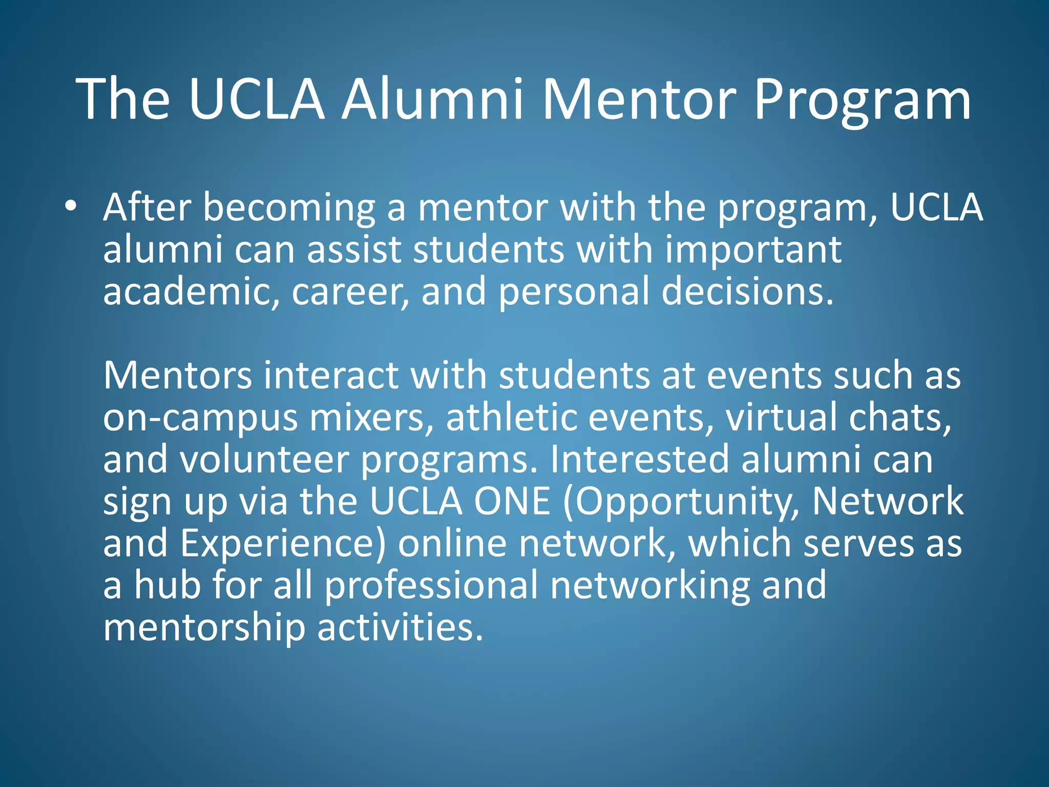 The UCLA Alumni Mentor Program
• After becoming a mentor with the program, UCLA
alumni can assist students with important
academic, career, and personal decisions.
Mentors interact with students at events such as
on-campus mixers, athletic events, virtual chats,
and volunteer programs. Interested alumni can
sign up via the UCLA ONE (Opportunity, Network
and Experience) online network, which serves as
a hub for all professional networking and
mentorship activities.
 