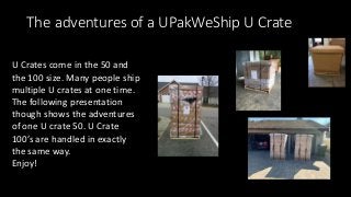 The adventures of a UPakWeShip U Crate
U Crates come in the 50 and
the 100 size. Many people ship
multiple U crates at one time.
The following presentation
though shows the adventures
of one U crate 50. U Crate
100’s are handled in exactly
the same way.
Enjoy!
 