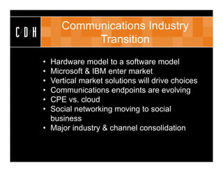 Communications Industry
CDH             Transition
      • Hardware model to a software model
      • Microsoft & IBM enter market
      • Vertical market solutions will drive choices
      • Communications endpoints are evolving
      • CPE vs. cloud
      • Social networking moving to social
        business
      • Major industry & channel consolidation
 