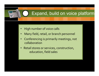CDH     1     Expand, build on voice platform


      • High number of voice calls 
      • Many field, retail, or branch personnel
      • Conferencing is primarily meetings, not
        collaboration
      • Retail stores or services, construction, 
            education, field sales
 