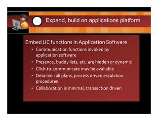 CDH       3    Expand, build on applications platform


  Embed UC functions in Application Software
      • Communication functions invoked by 
          application software
      •   Presence, buddy lists, etc. are hidden or dynamic
      •   Click‐to‐communicate may be available
      •   Detailed call plans, process driven escalation 
          procedures
      •   Collaboration is minimal, transaction driven
 
